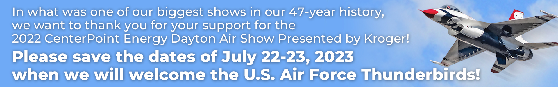 Thank you! In what was one of our biggest shows in our 47-year history, we want to thank you for your support for the 2022 CenterPoint Engery Dayton Air Show Presented by Kroger! - Please save the dates of July 22-23, 2023 when we welcome the U.S. Air Force Thunderbirds!